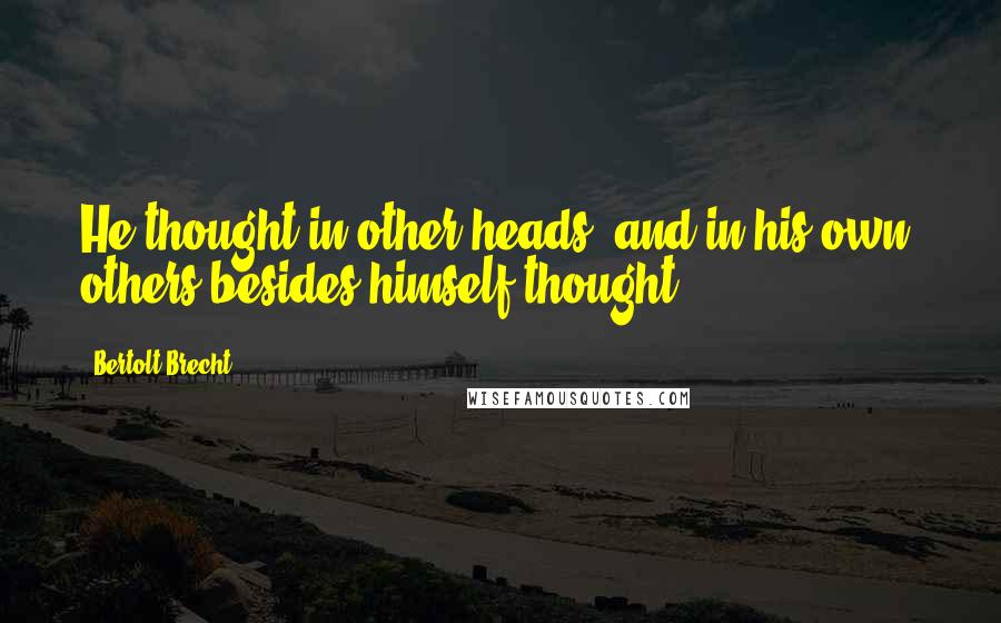 Bertolt Brecht Quotes: He thought in other heads, and in his own, others besides himself thought
