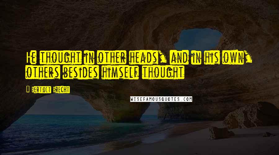 Bertolt Brecht Quotes: He thought in other heads, and in his own, others besides himself thought