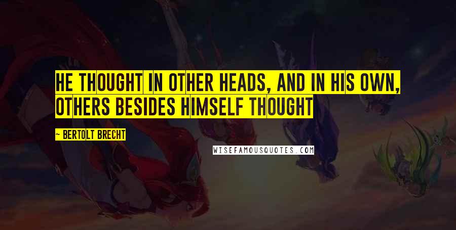 Bertolt Brecht Quotes: He thought in other heads, and in his own, others besides himself thought