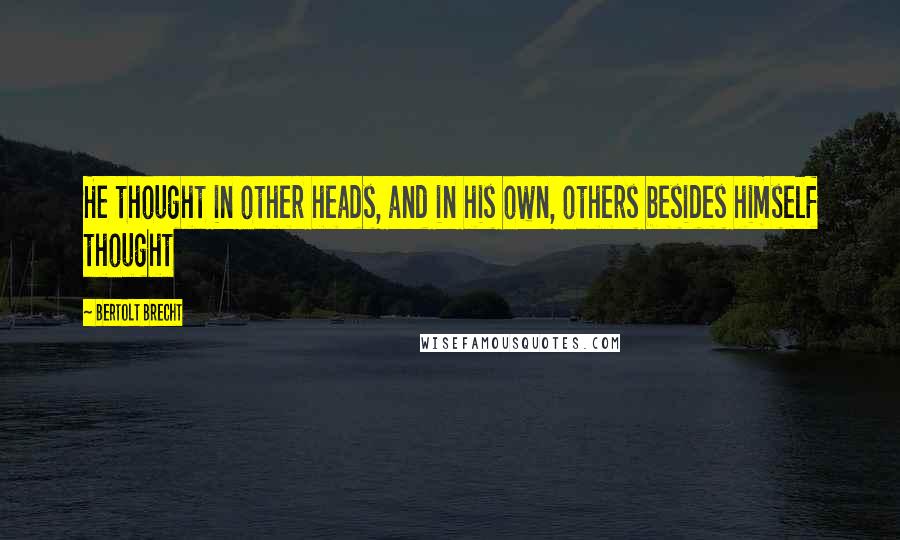 Bertolt Brecht Quotes: He thought in other heads, and in his own, others besides himself thought