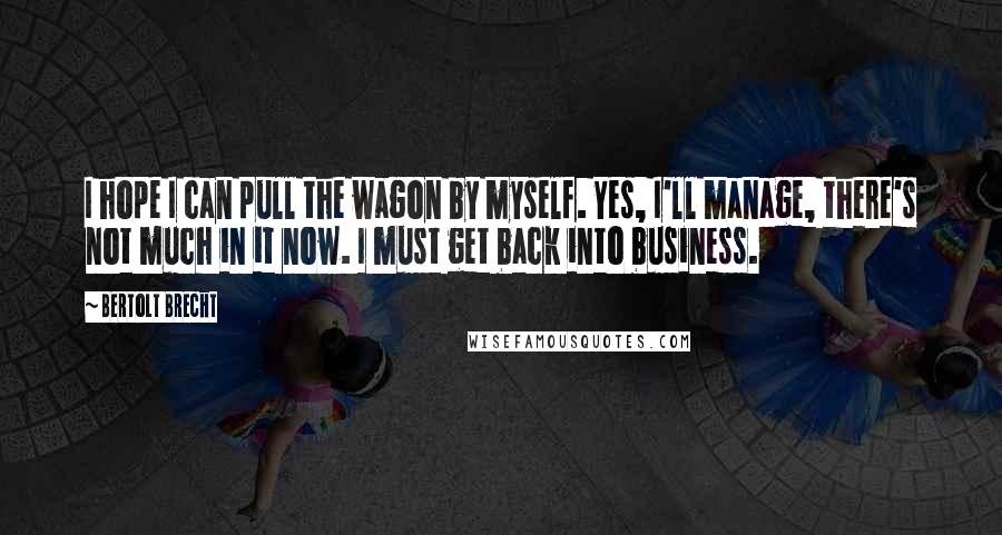 Bertolt Brecht Quotes: I hope I can pull the wagon by myself. Yes, I'll manage, there's not much in it now. I must get back into business.