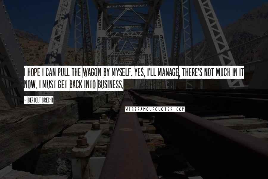Bertolt Brecht Quotes: I hope I can pull the wagon by myself. Yes, I'll manage, there's not much in it now. I must get back into business.