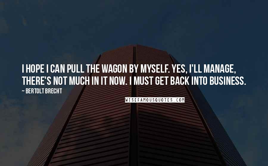 Bertolt Brecht Quotes: I hope I can pull the wagon by myself. Yes, I'll manage, there's not much in it now. I must get back into business.