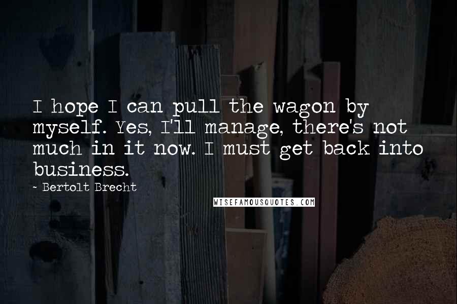 Bertolt Brecht Quotes: I hope I can pull the wagon by myself. Yes, I'll manage, there's not much in it now. I must get back into business.