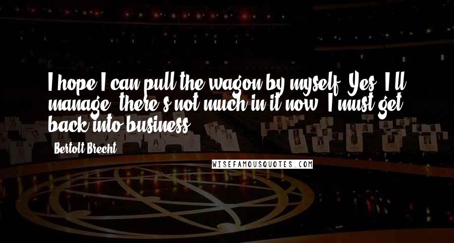 Bertolt Brecht Quotes: I hope I can pull the wagon by myself. Yes, I'll manage, there's not much in it now. I must get back into business.