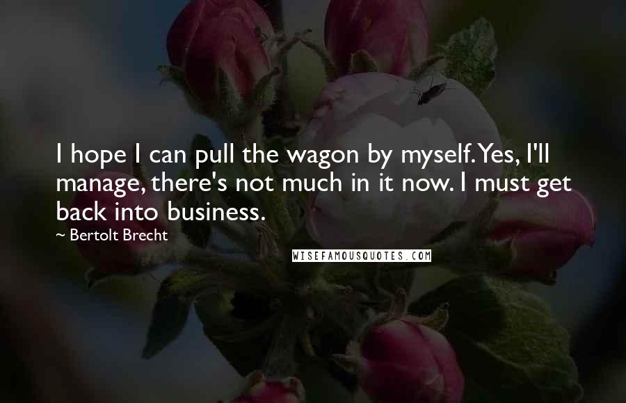 Bertolt Brecht Quotes: I hope I can pull the wagon by myself. Yes, I'll manage, there's not much in it now. I must get back into business.