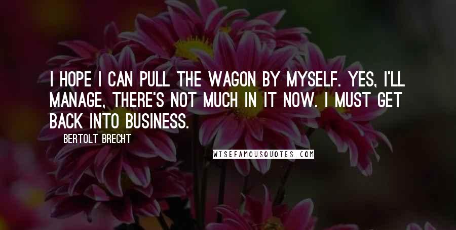 Bertolt Brecht Quotes: I hope I can pull the wagon by myself. Yes, I'll manage, there's not much in it now. I must get back into business.