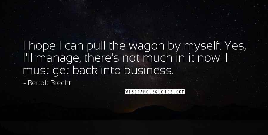Bertolt Brecht Quotes: I hope I can pull the wagon by myself. Yes, I'll manage, there's not much in it now. I must get back into business.