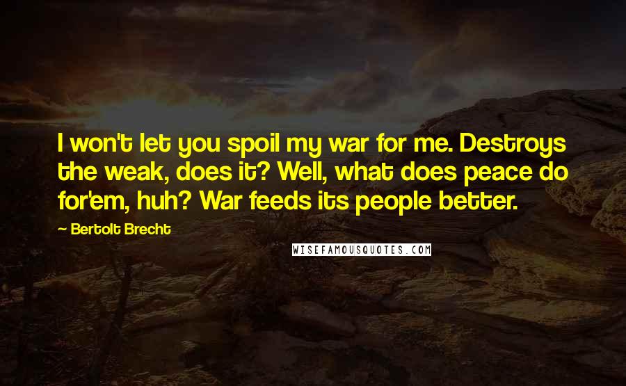 Bertolt Brecht Quotes: I won't let you spoil my war for me. Destroys the weak, does it? Well, what does peace do for'em, huh? War feeds its people better.