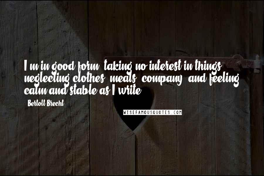 Bertolt Brecht Quotes: I'm in good form, taking no interest in things, neglecting clothes, meals, company, and feeling calm and stable as I write.