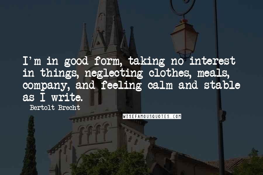 Bertolt Brecht Quotes: I'm in good form, taking no interest in things, neglecting clothes, meals, company, and feeling calm and stable as I write.