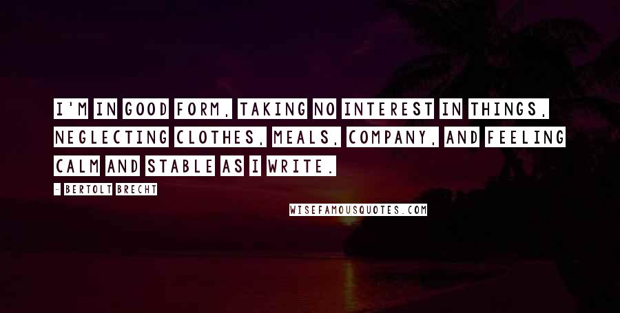Bertolt Brecht Quotes: I'm in good form, taking no interest in things, neglecting clothes, meals, company, and feeling calm and stable as I write.