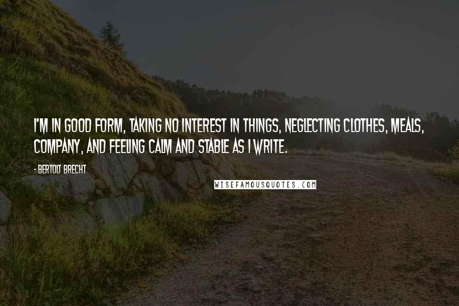 Bertolt Brecht Quotes: I'm in good form, taking no interest in things, neglecting clothes, meals, company, and feeling calm and stable as I write.