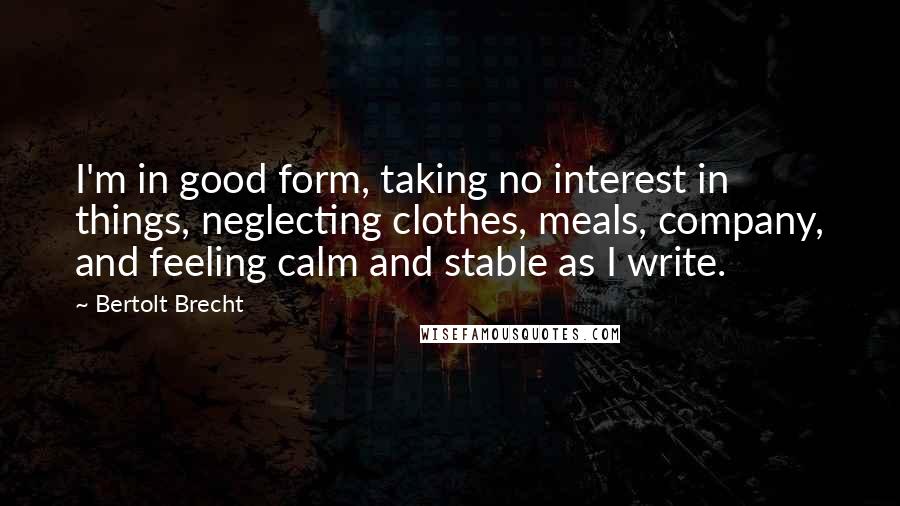 Bertolt Brecht Quotes: I'm in good form, taking no interest in things, neglecting clothes, meals, company, and feeling calm and stable as I write.