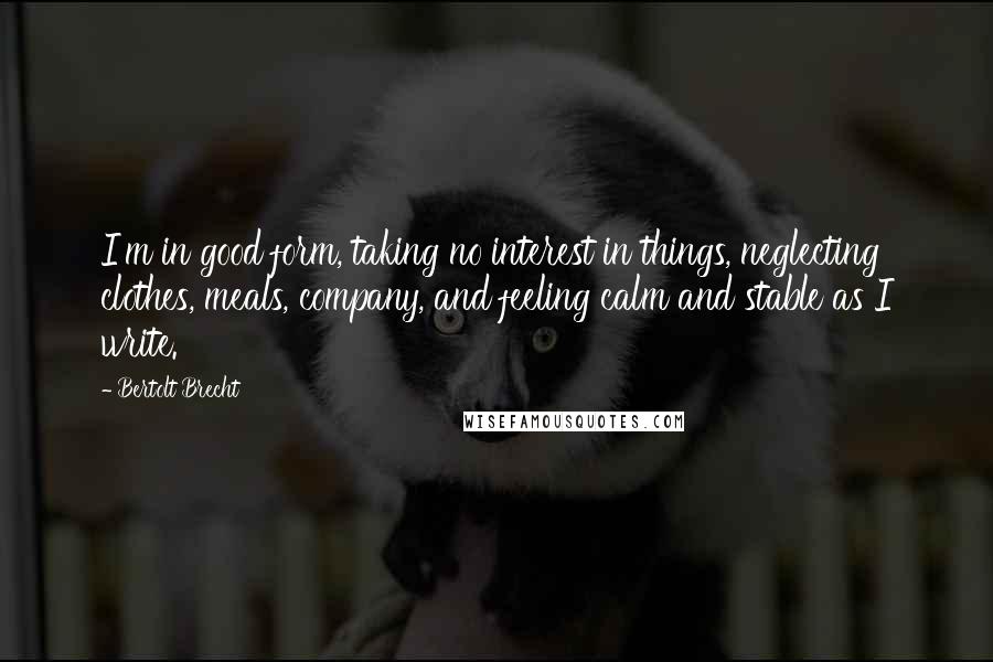 Bertolt Brecht Quotes: I'm in good form, taking no interest in things, neglecting clothes, meals, company, and feeling calm and stable as I write.