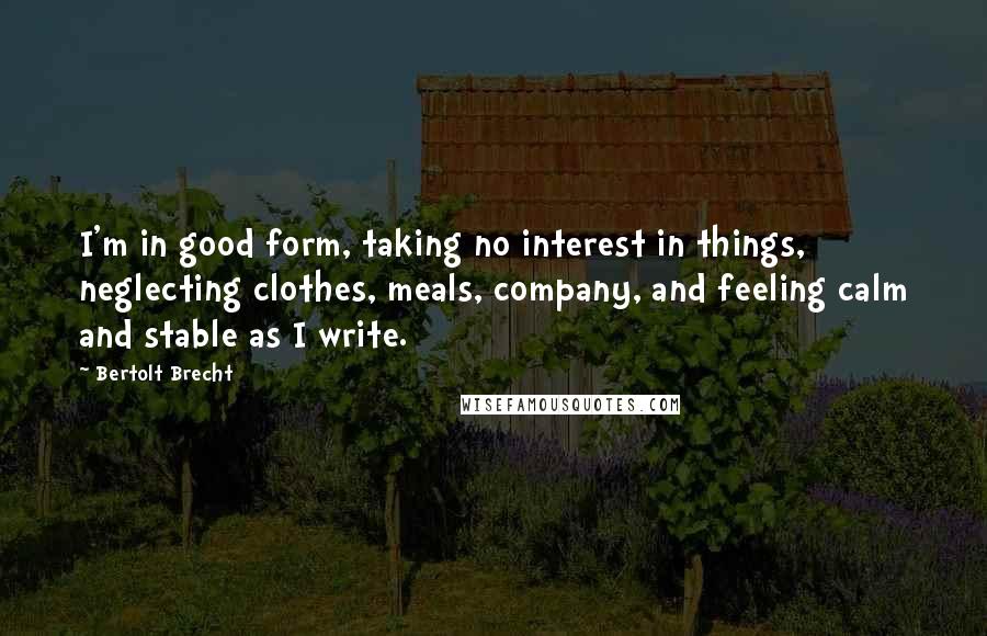 Bertolt Brecht Quotes: I'm in good form, taking no interest in things, neglecting clothes, meals, company, and feeling calm and stable as I write.