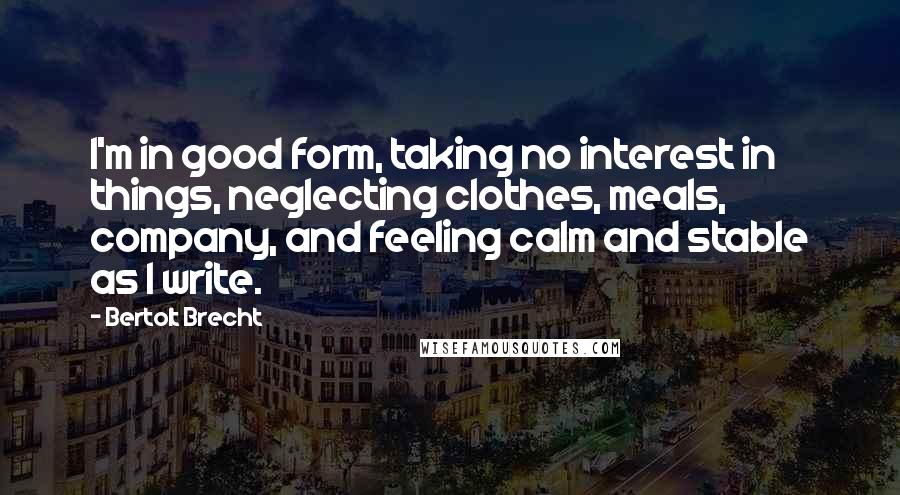 Bertolt Brecht Quotes: I'm in good form, taking no interest in things, neglecting clothes, meals, company, and feeling calm and stable as I write.