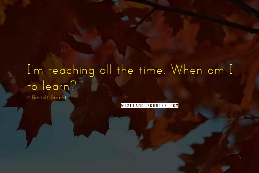 Bertolt Brecht Quotes: I'm teaching all the time. When am I to learn?