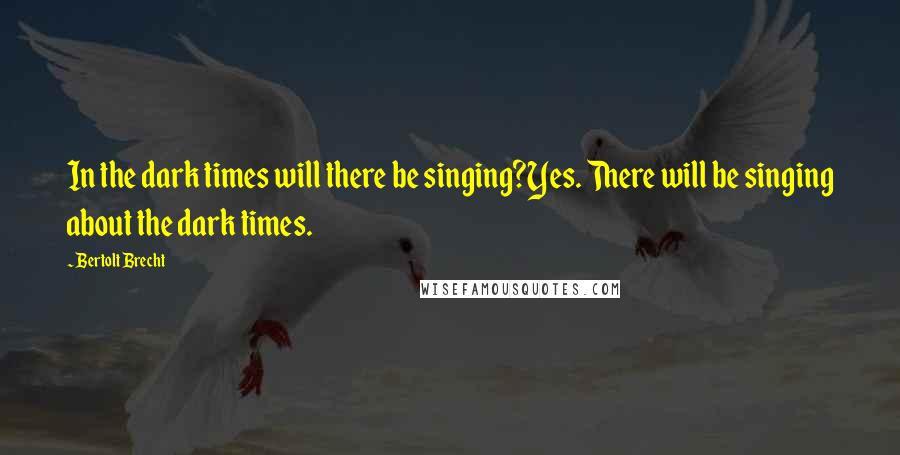 Bertolt Brecht Quotes: In the dark times will there be singing?Yes. There will be singing about the dark times.