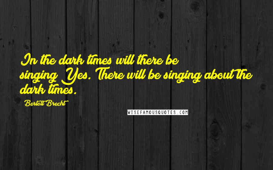 Bertolt Brecht Quotes: In the dark times will there be singing?Yes. There will be singing about the dark times.