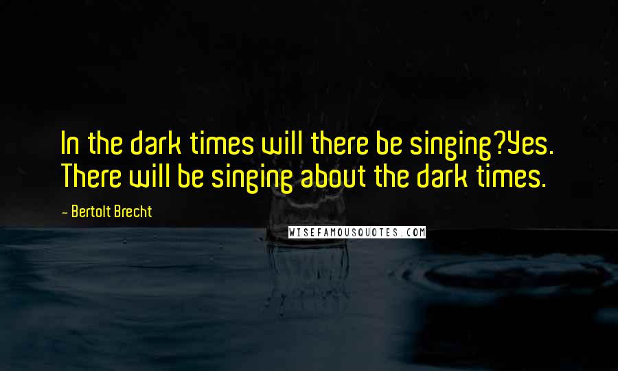 Bertolt Brecht Quotes: In the dark times will there be singing?Yes. There will be singing about the dark times.