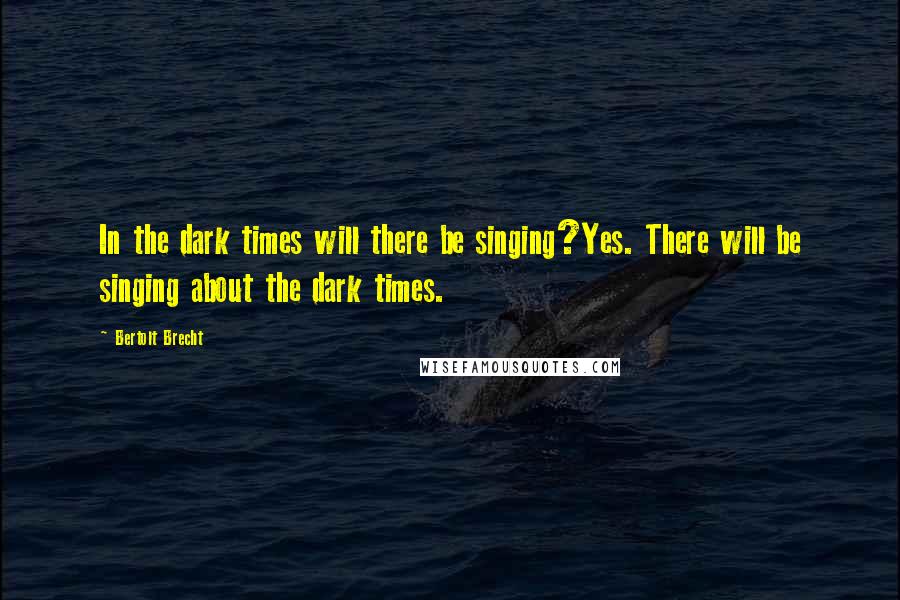 Bertolt Brecht Quotes: In the dark times will there be singing?Yes. There will be singing about the dark times.