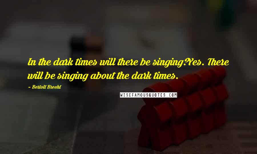 Bertolt Brecht Quotes: In the dark times will there be singing?Yes. There will be singing about the dark times.