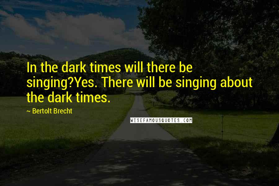 Bertolt Brecht Quotes: In the dark times will there be singing?Yes. There will be singing about the dark times.