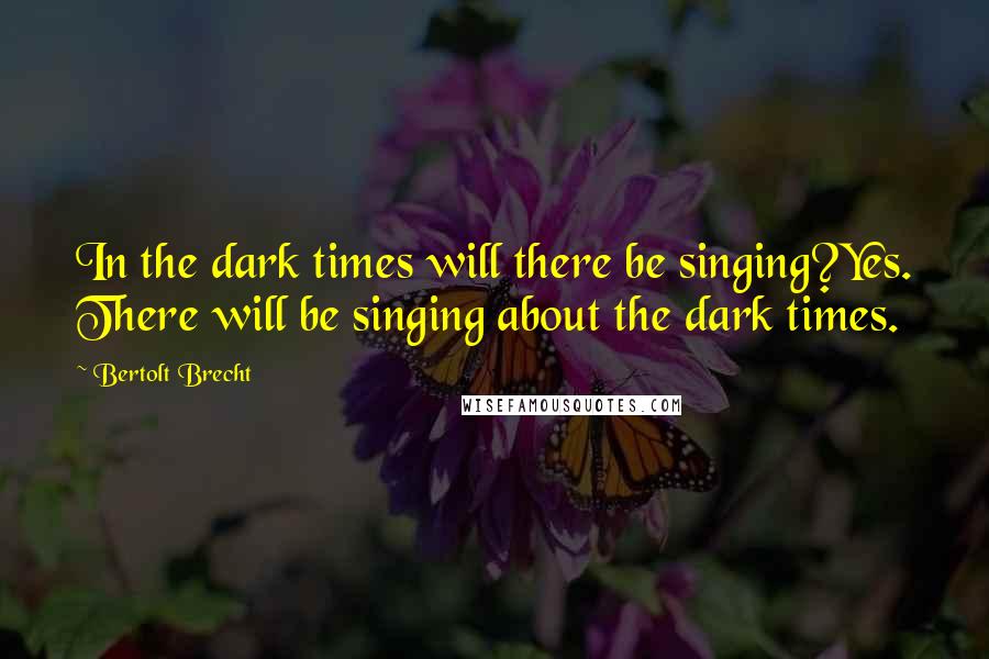 Bertolt Brecht Quotes: In the dark times will there be singing?Yes. There will be singing about the dark times.