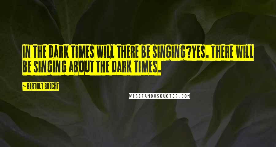 Bertolt Brecht Quotes: In the dark times will there be singing?Yes. There will be singing about the dark times.