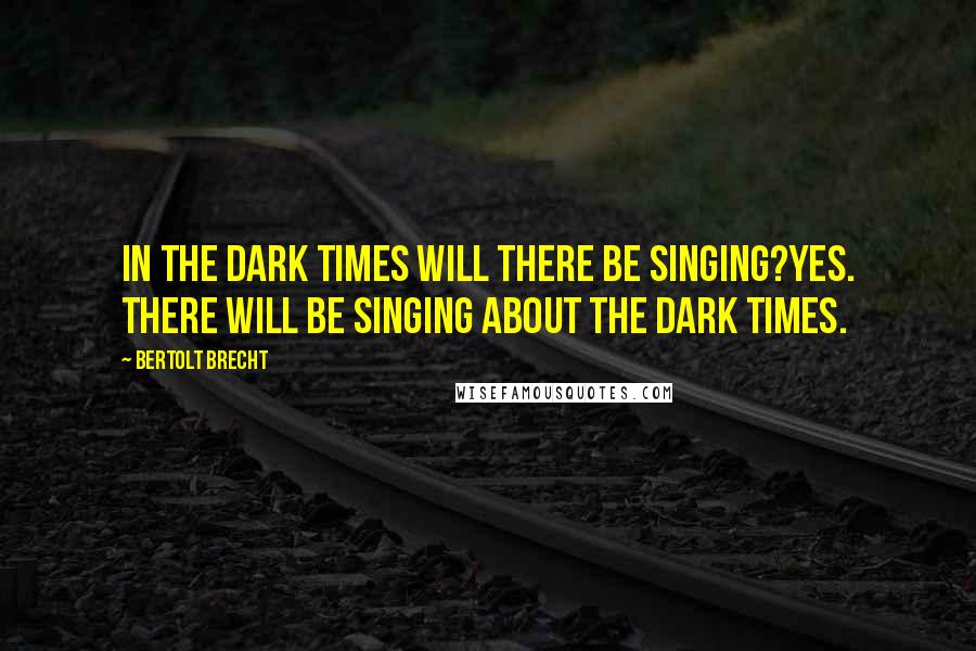 Bertolt Brecht Quotes: In the dark times will there be singing?Yes. There will be singing about the dark times.