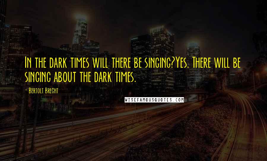 Bertolt Brecht Quotes: In the dark times will there be singing?Yes. There will be singing about the dark times.