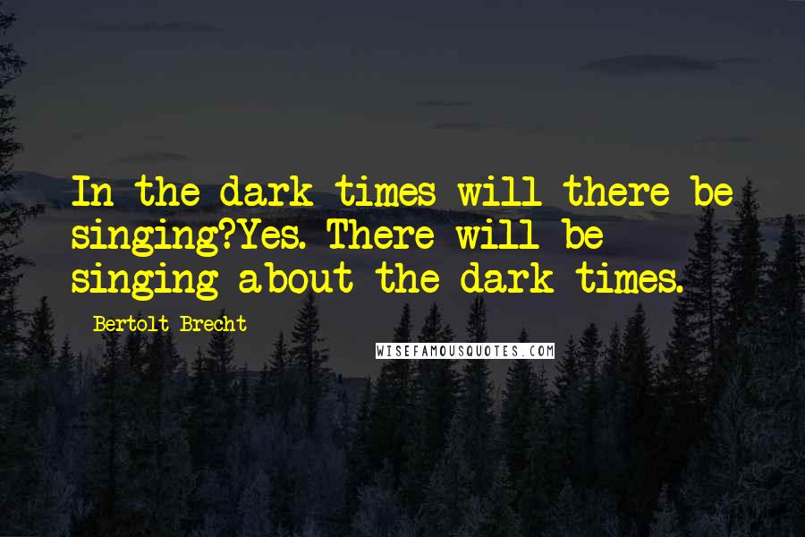 Bertolt Brecht Quotes: In the dark times will there be singing?Yes. There will be singing about the dark times.