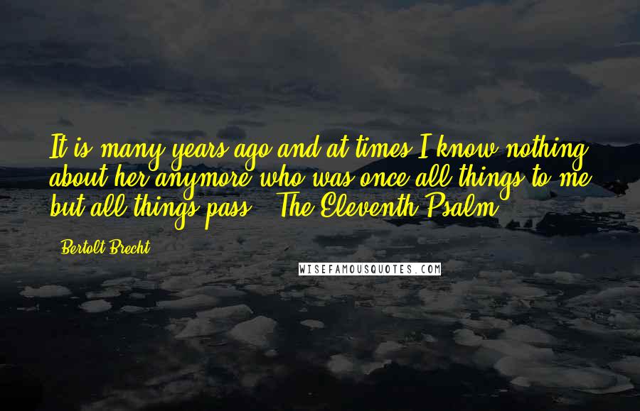 Bertolt Brecht Quotes: It is many years ago and at times I know nothing about her anymore who was once all things to me but all things pass. (The Eleventh Psalm)