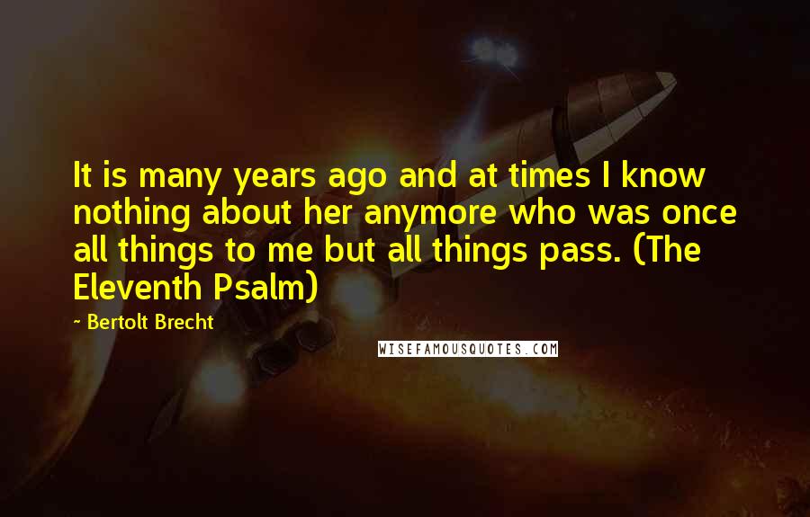 Bertolt Brecht Quotes: It is many years ago and at times I know nothing about her anymore who was once all things to me but all things pass. (The Eleventh Psalm)