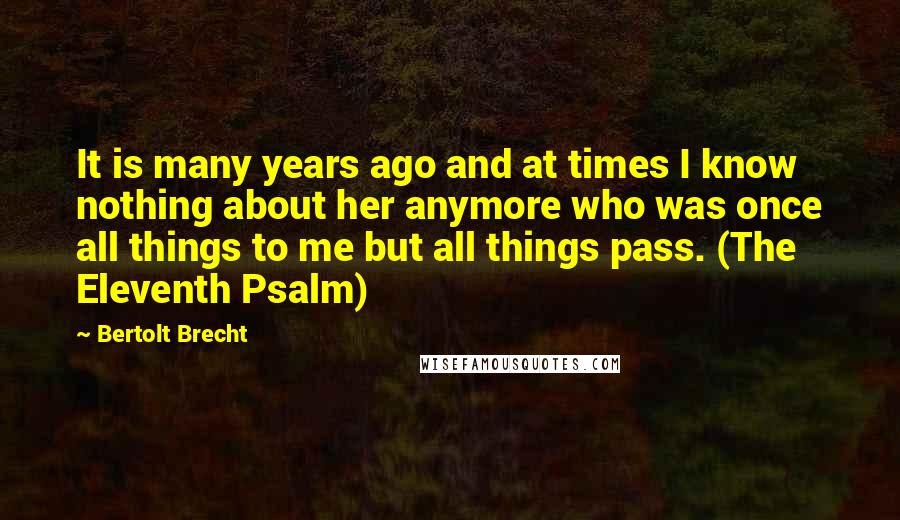 Bertolt Brecht Quotes: It is many years ago and at times I know nothing about her anymore who was once all things to me but all things pass. (The Eleventh Psalm)