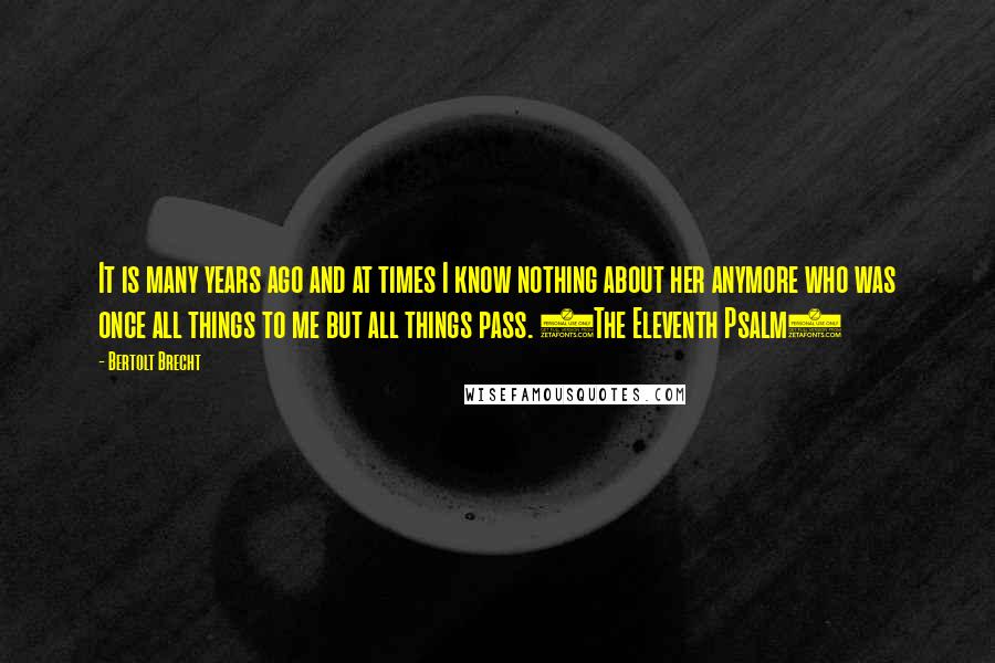 Bertolt Brecht Quotes: It is many years ago and at times I know nothing about her anymore who was once all things to me but all things pass. (The Eleventh Psalm)