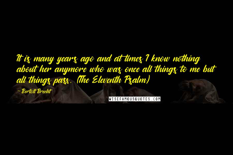 Bertolt Brecht Quotes: It is many years ago and at times I know nothing about her anymore who was once all things to me but all things pass. (The Eleventh Psalm)