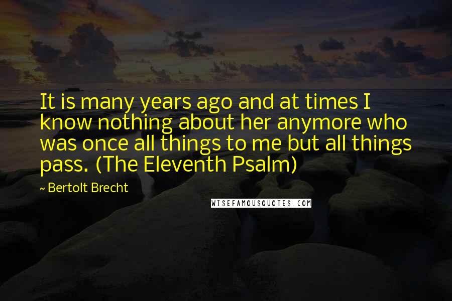 Bertolt Brecht Quotes: It is many years ago and at times I know nothing about her anymore who was once all things to me but all things pass. (The Eleventh Psalm)