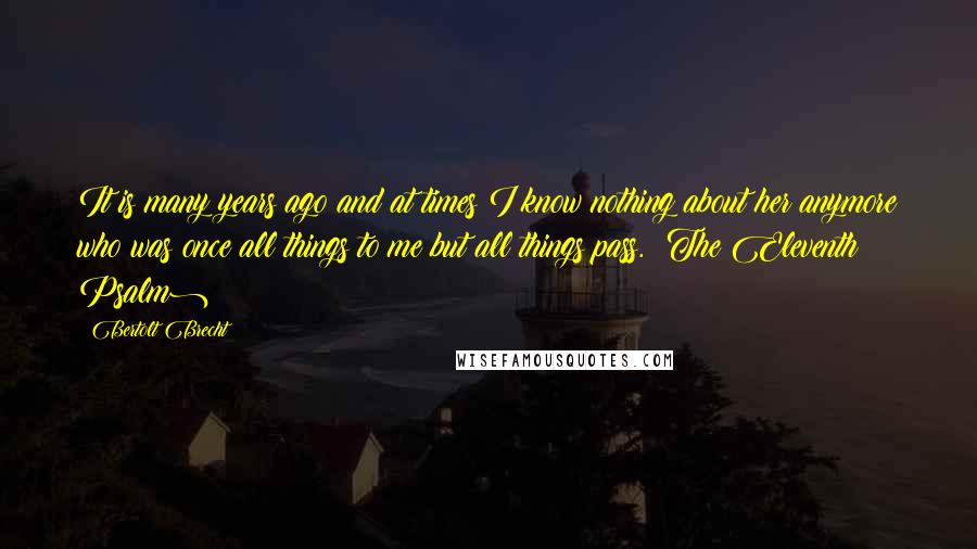 Bertolt Brecht Quotes: It is many years ago and at times I know nothing about her anymore who was once all things to me but all things pass. (The Eleventh Psalm)