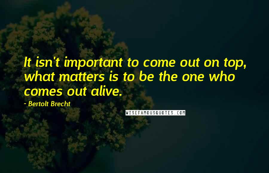 Bertolt Brecht Quotes: It isn't important to come out on top, what matters is to be the one who comes out alive.