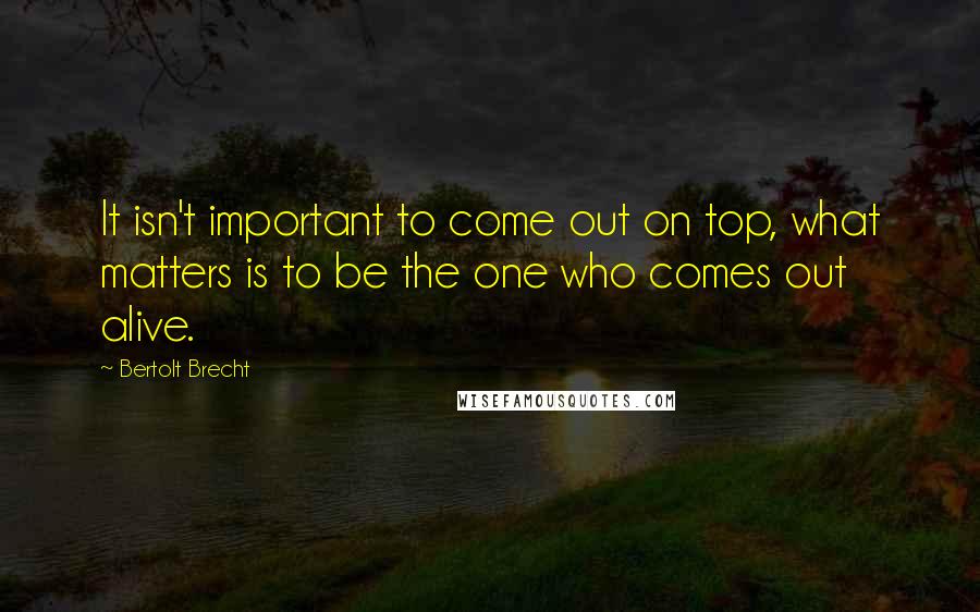 Bertolt Brecht Quotes: It isn't important to come out on top, what matters is to be the one who comes out alive.