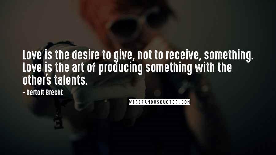 Bertolt Brecht Quotes: Love is the desire to give, not to receive, something. Love is the art of producing something with the other's talents.