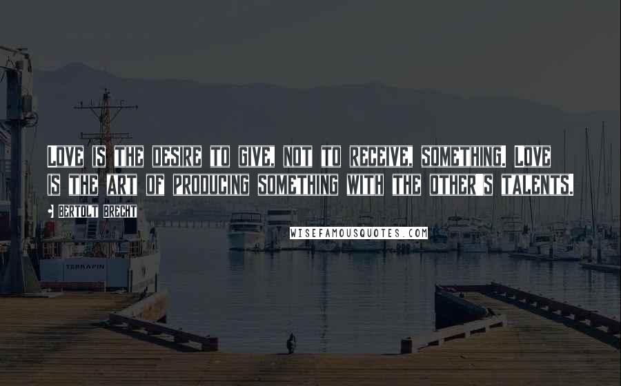 Bertolt Brecht Quotes: Love is the desire to give, not to receive, something. Love is the art of producing something with the other's talents.