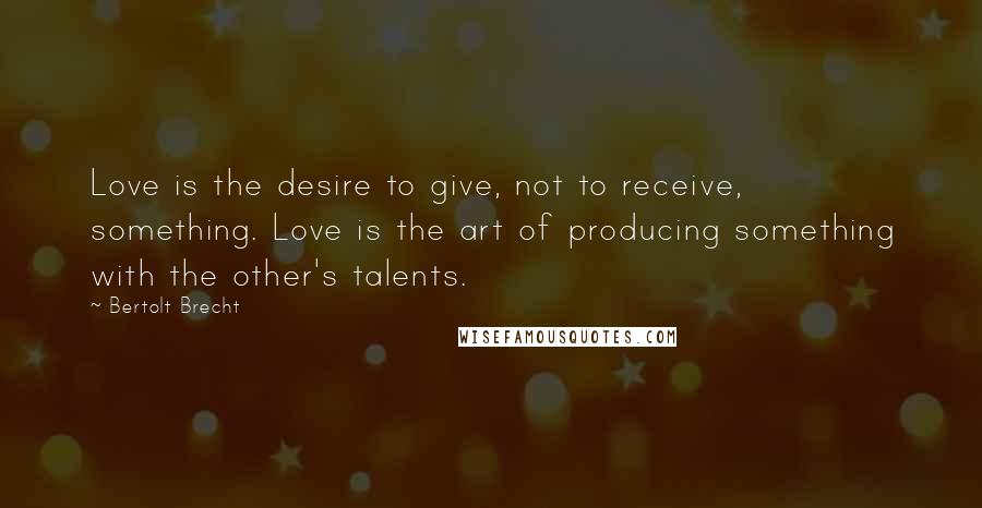 Bertolt Brecht Quotes: Love is the desire to give, not to receive, something. Love is the art of producing something with the other's talents.