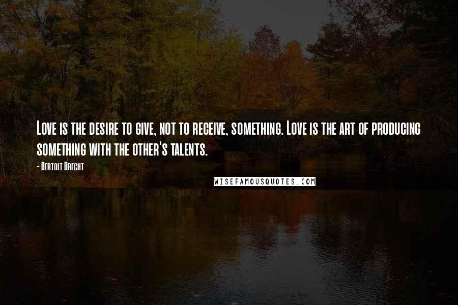 Bertolt Brecht Quotes: Love is the desire to give, not to receive, something. Love is the art of producing something with the other's talents.