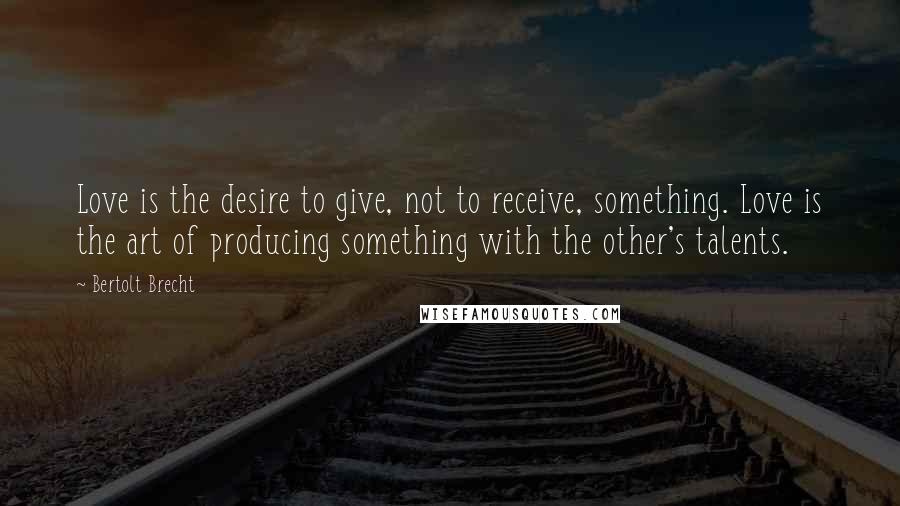 Bertolt Brecht Quotes: Love is the desire to give, not to receive, something. Love is the art of producing something with the other's talents.