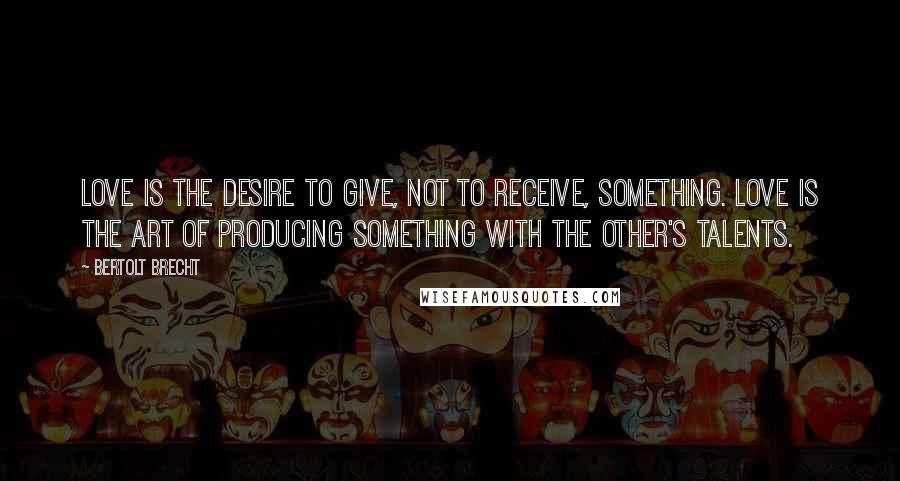 Bertolt Brecht Quotes: Love is the desire to give, not to receive, something. Love is the art of producing something with the other's talents.