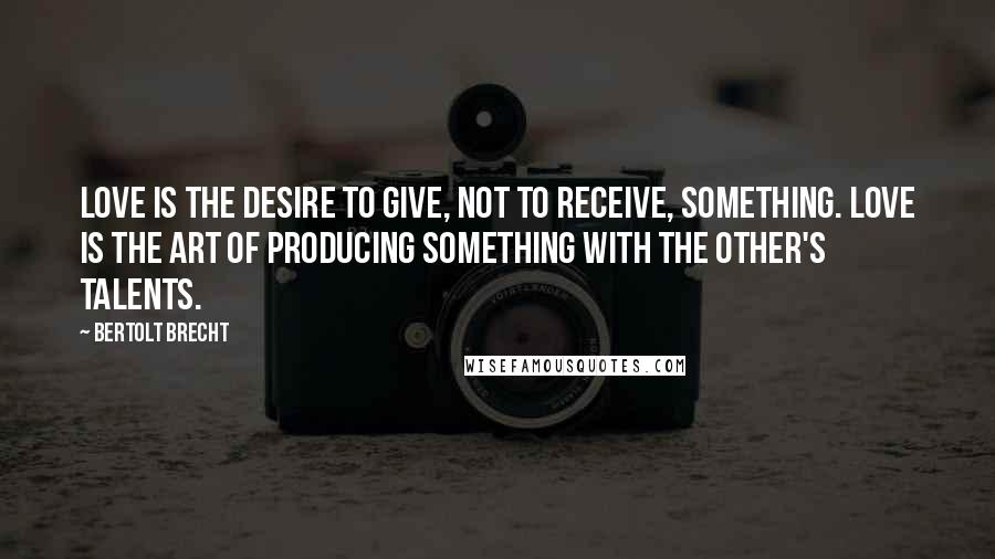 Bertolt Brecht Quotes: Love is the desire to give, not to receive, something. Love is the art of producing something with the other's talents.