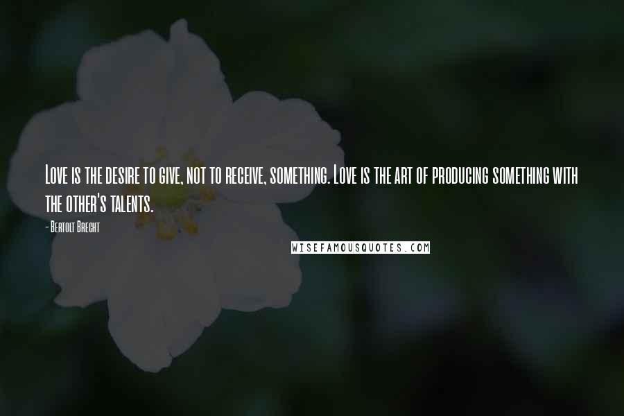 Bertolt Brecht Quotes: Love is the desire to give, not to receive, something. Love is the art of producing something with the other's talents.